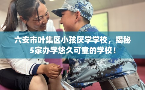 六安市叶集区小孩厌学学校，揭秘5家办学悠久可靠的学校！