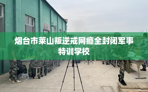 烟台市莱山叛逆戒网瘾全封闭军事特训学校