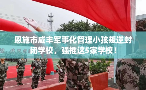 恩施市咸丰军事化管理小孩叛逆封闭学校，强推这5家学校！