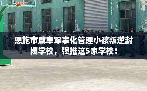 恩施市咸丰军事化管理小孩叛逆封闭学校，强推这5家学校！