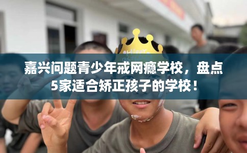 嘉兴问题青少年戒网瘾学校，盘点5家适合矫正孩子的学校！