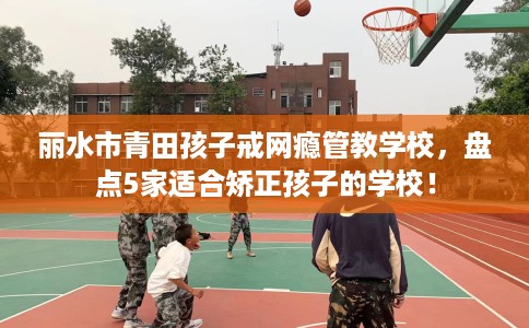 丽水市青田孩子戒网瘾管教学校，盘点5家适合矫正孩子的学校！