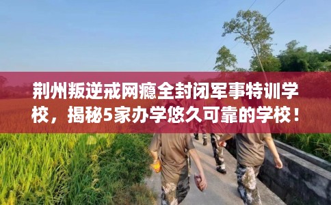 荆州叛逆戒网瘾全封闭军事特训学校，揭秘5家办学悠久可靠的学校！