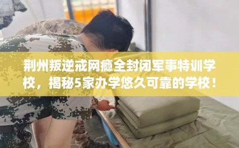 荆州叛逆戒网瘾全封闭军事特训学校，揭秘5家办学悠久可靠的学校！