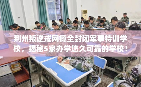 荆州叛逆戒网瘾全封闭军事特训学校，揭秘5家办学悠久可靠的学校！
