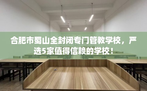 合肥市蜀山全封闭专门管教学校，严选5家值得信赖的学校！