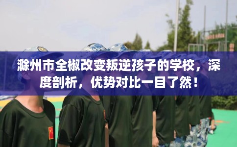 滁州市全椒改变叛逆孩子的学校，深度剖析，优势对比一目了然！