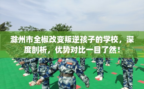 滁州市全椒改变叛逆孩子的学校，深度剖析，优势对比一目了然！