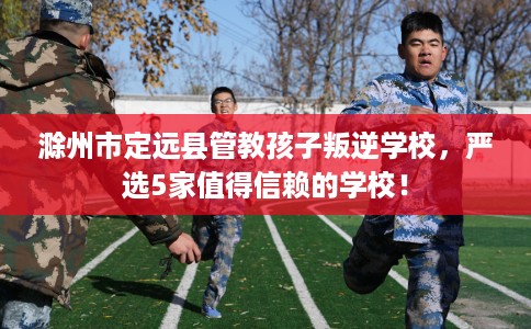 滁州市定远县管教孩子叛逆学校，严选5家值得信赖的学校！