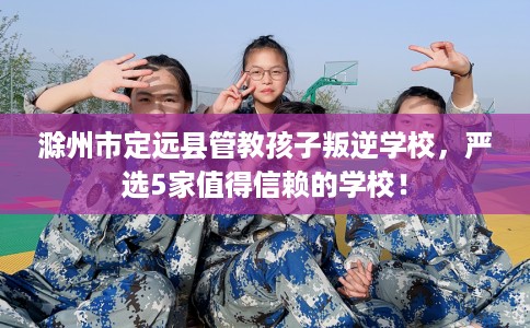 滁州市定远县管教孩子叛逆学校，严选5家值得信赖的学校！