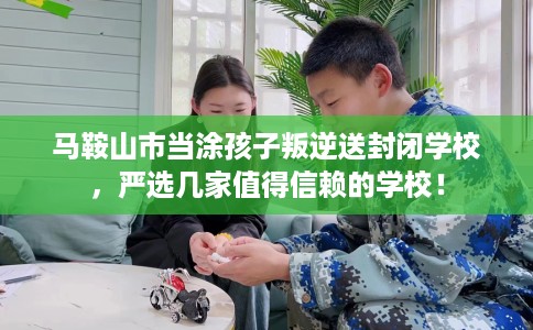 马鞍山市当涂孩子叛逆送封闭学校，严选几家值得信赖的学校！