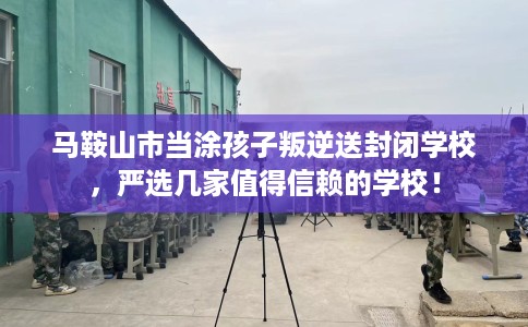 马鞍山市当涂孩子叛逆送封闭学校，严选几家值得信赖的学校！