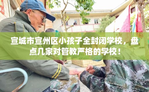 宣城市宣州区小孩子全封闭学校，盘点几家对管教严格的学校！