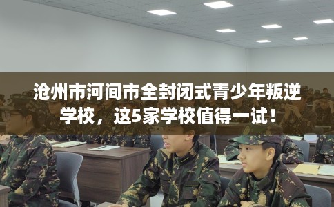 沧州市河间市全封闭式青少年叛逆学校，这5家学校值得一试！