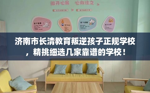 济南市长清教育叛逆孩子正规学校，精挑细选几家靠谱的学校！