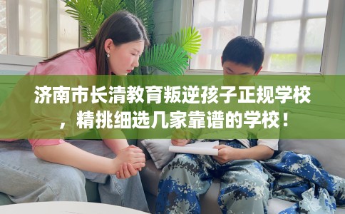 济南市长清教育叛逆孩子正规学校，精挑细选几家靠谱的学校！