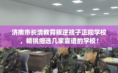 济南市长清教育叛逆孩子正规学校，精挑细选几家靠谱的学校！