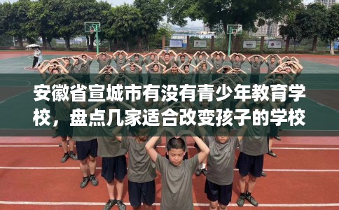 安徽省宣城市有没有青少年教育学校,盘点几家适合改变孩子的学校! 安徽省宣城市有没有青少年教育学校,盘点几家适合改变孩子的学校!