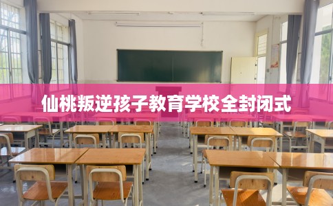 仙桃叛逆孩子教育学校全封闭式 仙桃叛逆孩子教育学校全封闭式