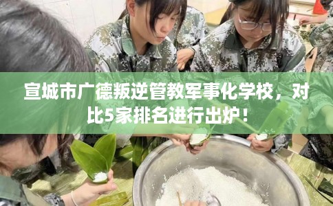 宣城市广德叛逆管教军事化学校，对比5家排名进行出炉！