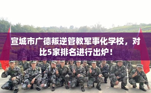 宣城市广德叛逆管教军事化学校，对比5家排名进行出炉！