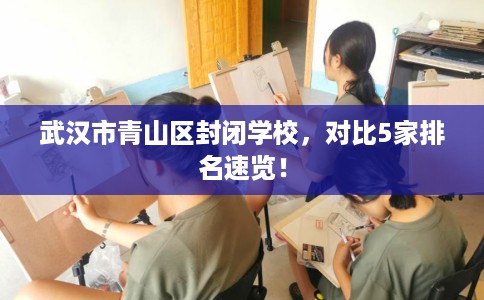 武汉市青山区封闭学校，对比5家排名速览！