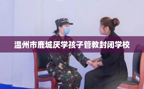 温州市鹿城厌学孩子管教封闭学校