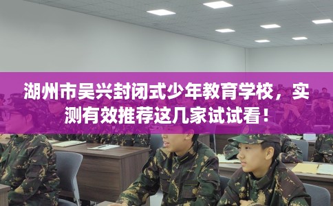湖州市吴兴封闭式少年教育学校，实测有效推荐这几家试试看！