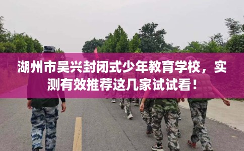 湖州市吴兴封闭式少年教育学校，实测有效推荐这几家试试看！