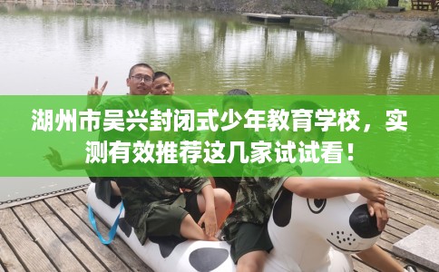 湖州市吴兴封闭式少年教育学校，实测有效推荐这几家试试看！