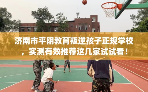济南市平阴教育叛逆孩子正规学校，实测有效推荐这几家试试看！