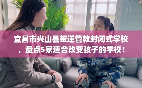宜昌市兴山县叛逆管教封闭式学校，盘点5家适合改变孩子的学校！