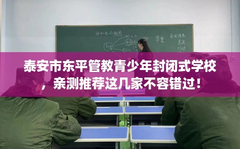 泰安市东平管教青少年封闭式学校，亲测推荐这几家不容错过！