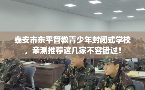 泰安市东平管教青少年封闭式学校，亲测推荐这几家不容错过！