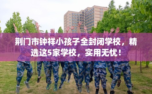 荆门市钟祥小孩子全封闭学校,精选这5家学校,实用无忧! 荆门市钟祥小孩子全封闭学校,精选这5家学校,实用无忧!