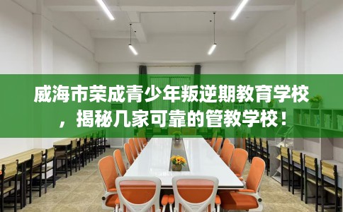 威海市荣成青少年叛逆期教育学校，揭秘几家可靠的管教学校！