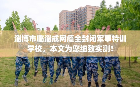 淄博市临淄戒网瘾全封闭军事特训学校，本文为您细致实测！