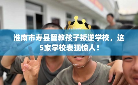 淮南市寿县管教孩子叛逆学校，这5家学校表现惊人！