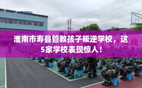 淮南市寿县管教孩子叛逆学校，这5家学校表现惊人！