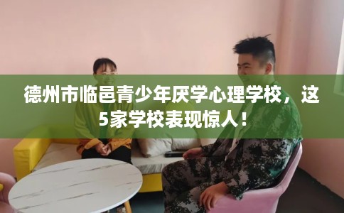德州市临邑青少年厌学心理学校，这5家学校表现惊人！