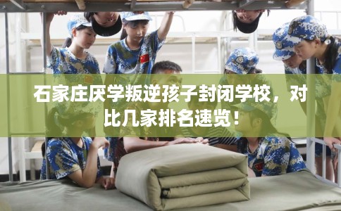 石家庄厌学叛逆孩子封闭学校，对比几家排名速览！
