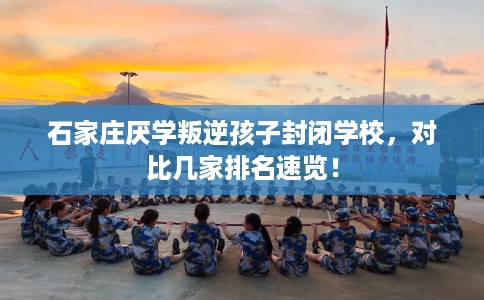 石家庄厌学叛逆孩子封闭学校，对比几家排名速览！
