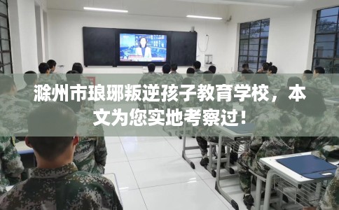 滁州市琅琊叛逆孩子教育学校，本文为您实地考察过！