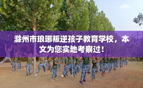 滁州市琅琊叛逆孩子教育学校，本文为您实地考察过！