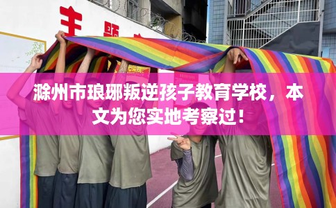 滁州市琅琊叛逆孩子教育学校，本文为您实地考察过！