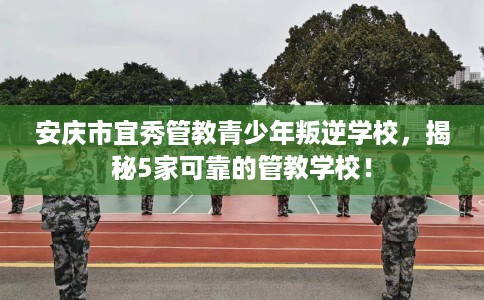 安庆市宜秀管教青少年叛逆学校，揭秘5家可靠的管教学校！