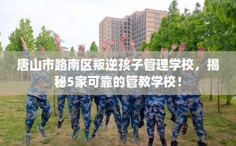 唐山市路南区叛逆孩子管理学校，揭秘5家可靠的管教学校！