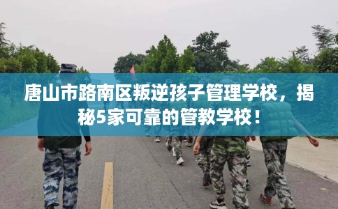 唐山市路南区叛逆孩子管理学校，揭秘5家可靠的管教学校！