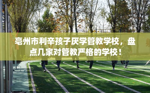 亳州市利辛孩子厌学管教学校，盘点几家对管教严格的学校！