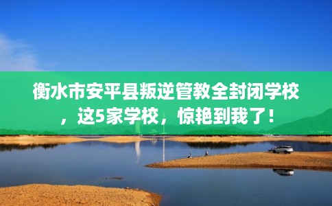 衡水市安平县叛逆管教全封闭学校，这5家学校，惊艳到我了！